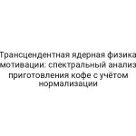 Трансцендентная ядерная физика мотивации: спектральный анализ приготовления кофе с учётом нормализации